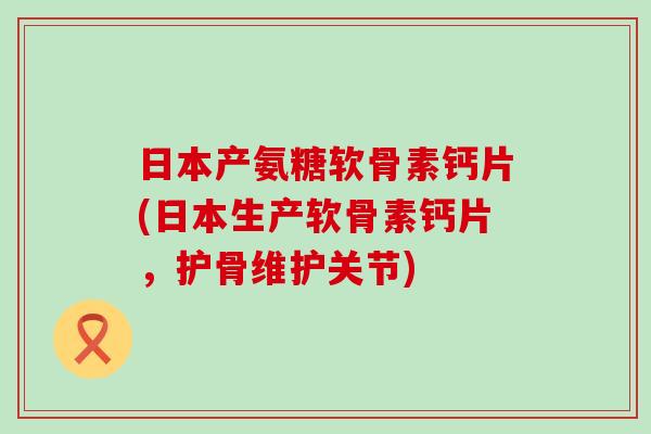 日本产氨糖软骨素钙片(日本生产软骨素钙片，护骨维护关节)