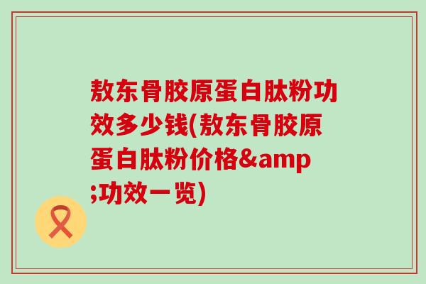 敖东骨胶原蛋白肽粉功效多少钱(敖东骨胶原蛋白肽粉价格&功效一览)