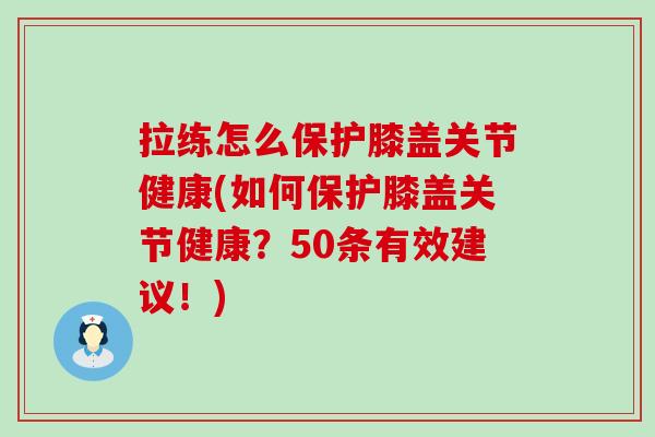 拉练怎么保护膝盖关节健康(如何保护膝盖关节健康？50条有效建议！)