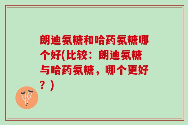 朗迪氨糖和哈药氨糖哪个好(比较：朗迪氨糖与哈药氨糖，哪个更好？)