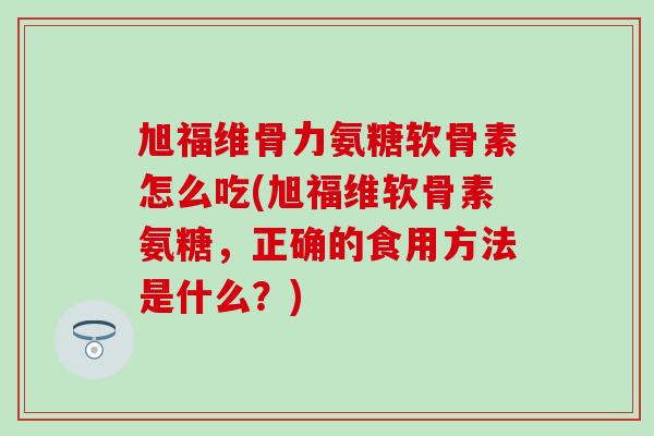 旭福维骨力氨糖软骨素怎么吃(旭福维软骨素氨糖，正确的食用方法是什么？)