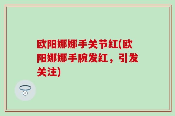 欧阳娜娜手关节红(欧阳娜娜手腕发红，引发关注)