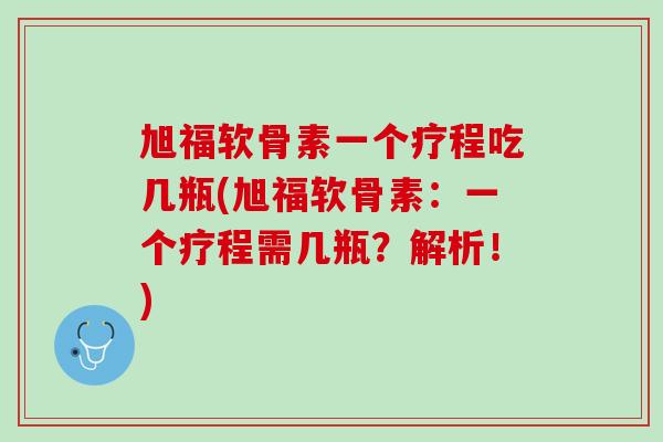 旭福软骨素一个疗程吃几瓶(旭福软骨素：一个疗程需几瓶？解析！)