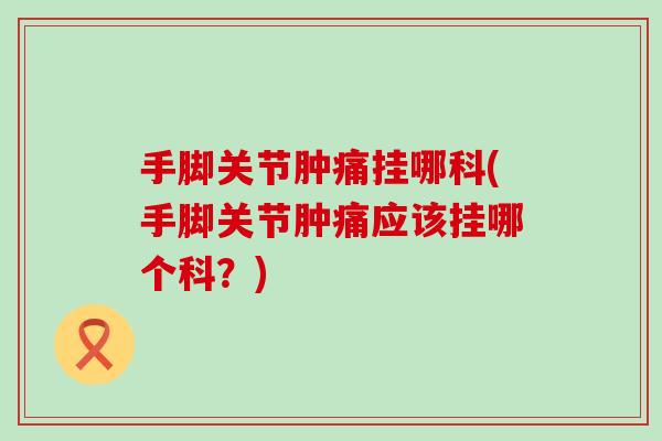 手脚关节肿痛挂哪科(手脚关节肿痛应该挂哪个科？)