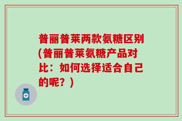 普丽普莱两款氨糖区别(普丽普莱氨糖产品对比：如何选择适合自己的呢？)