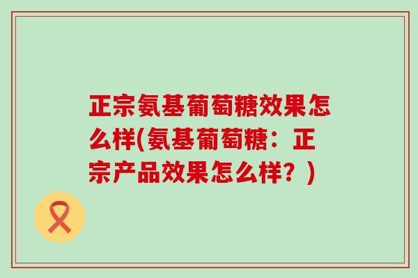 正宗氨基葡萄糖效果怎么样(氨基葡萄糖：正宗产品效果怎么样？)