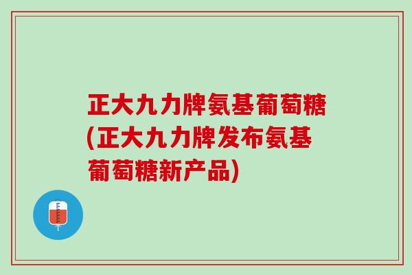 正大九力牌氨基葡萄糖(正大九力牌发布氨基葡萄糖新产品)