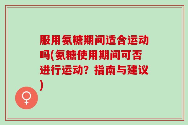 服用氨糖期间适合运动吗(氨糖使用期间可否进行运动？指南与建议)