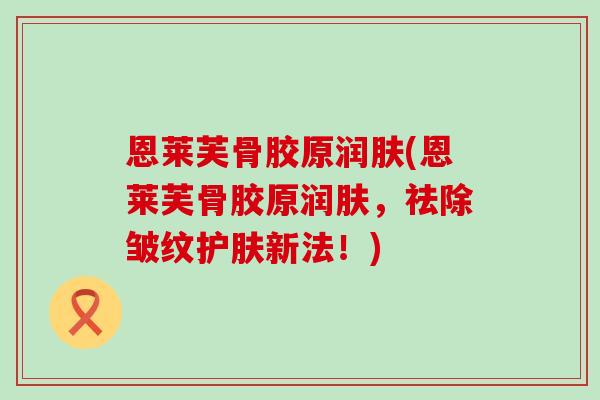 恩莱芙骨胶原润肤(恩莱芙骨胶原润肤，祛除皱纹护肤新法！)