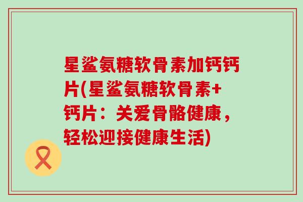 星鲨氨糖软骨素加钙钙片(星鲨氨糖软骨素+钙片：关爱骨骼健康，轻松迎接健康生活)