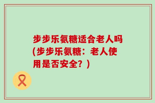 步步乐氨糖适合老人吗(步步乐氨糖：老人使用是否安全？)