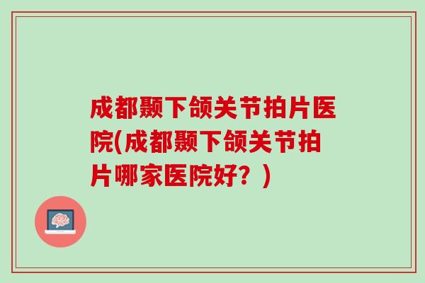 成都颞下颌关节拍片医院(成都颞下颌关节拍片哪家医院好？)