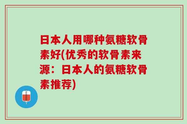 日本人用哪种氨糖软骨素好(优秀的软骨素来源：日本人的氨糖软骨素推荐)