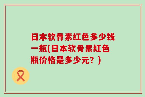 日本软骨素红色多少钱一瓶(日本软骨素红色瓶价格是多少元？)