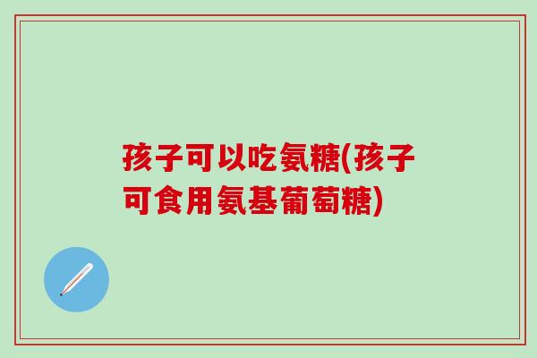 孩子可以吃氨糖(孩子可食用氨基葡萄糖)