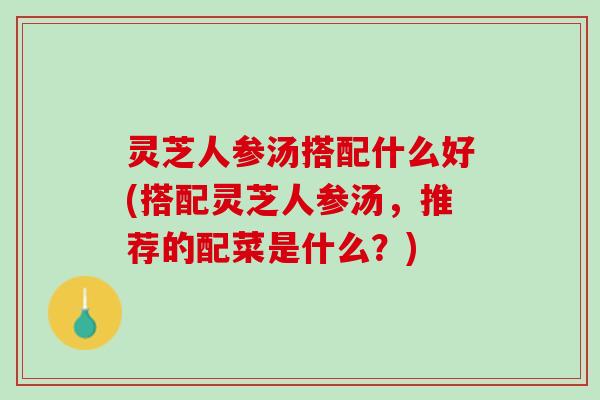 灵芝人参汤搭配什么好(搭配灵芝人参汤，推荐的配菜是什么？)
