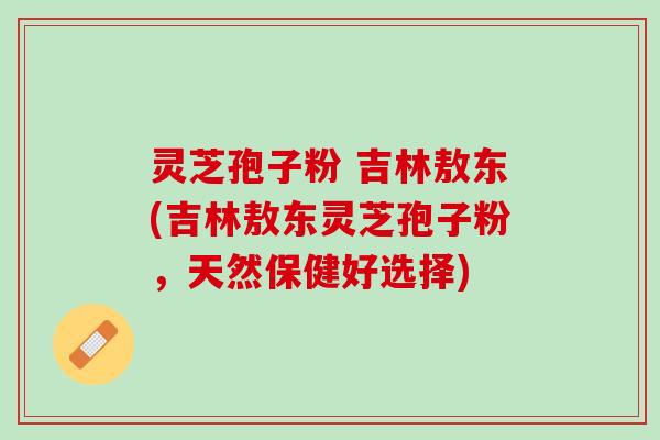 灵芝孢子粉 吉林敖东(吉林敖东灵芝孢子粉，天然保健好选择)