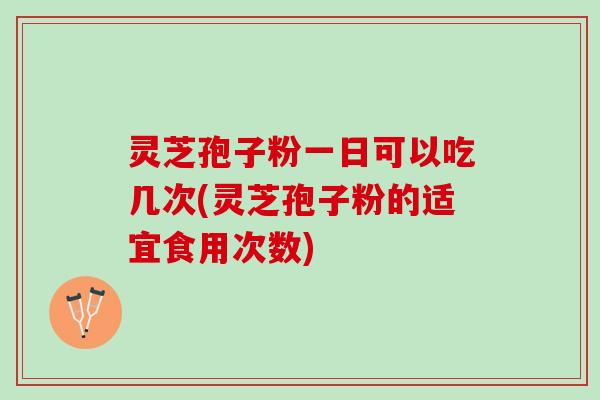 灵芝孢子粉一日可以吃几次(灵芝孢子粉的适宜食用次数)