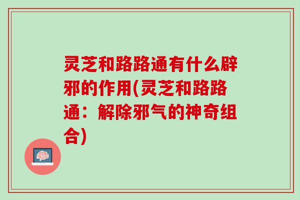 灵芝和路路通有什么辟邪的作用(灵芝和路路通：解除邪气的神奇组合)