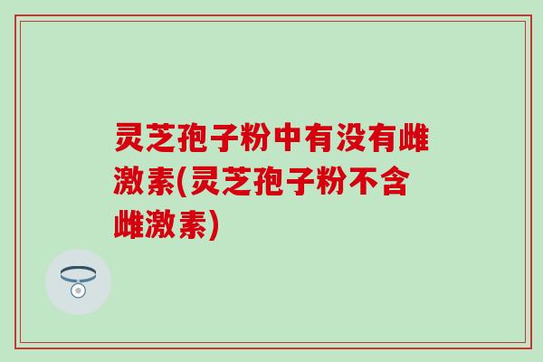 灵芝孢子粉中有没有雌激素(灵芝孢子粉不含雌激素)