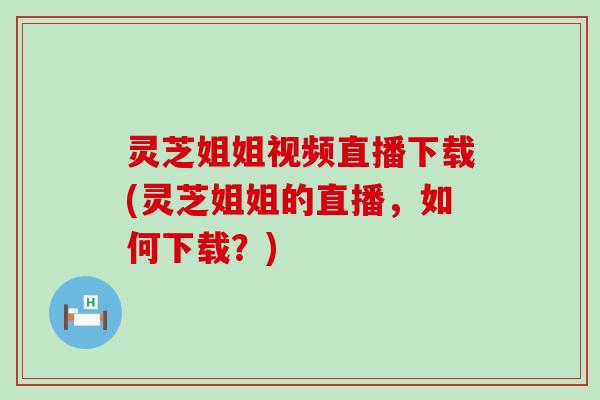 灵芝姐姐视频直播下载(灵芝姐姐的直播，如何下载？)