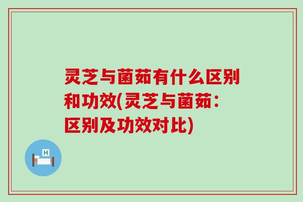 灵芝与菌茹有什么区别和功效(灵芝与菌茹：区别及功效对比)