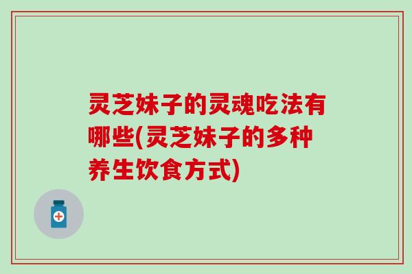 灵芝妹子的灵魂吃法有哪些(灵芝妹子的多种养生饮食方式)