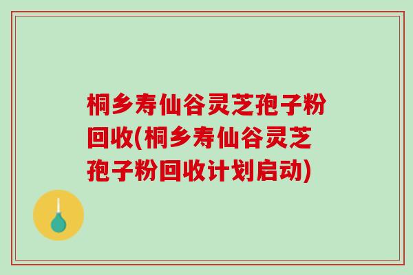 桐乡寿仙谷灵芝孢子粉回收(桐乡寿仙谷灵芝孢子粉回收计划启动)