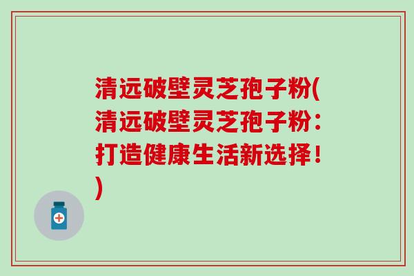 清远破壁灵芝孢子粉(清远破壁灵芝孢子粉：打造健康生活新选择！)