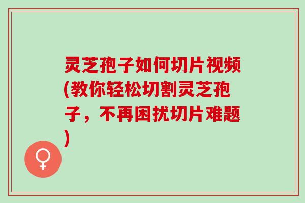 灵芝孢子如何切片视频(教你轻松切割灵芝孢子，不再困扰切片难题)