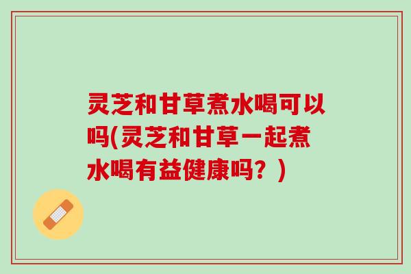 灵芝和甘草煮水喝可以吗(灵芝和甘草一起煮水喝有益健康吗？)