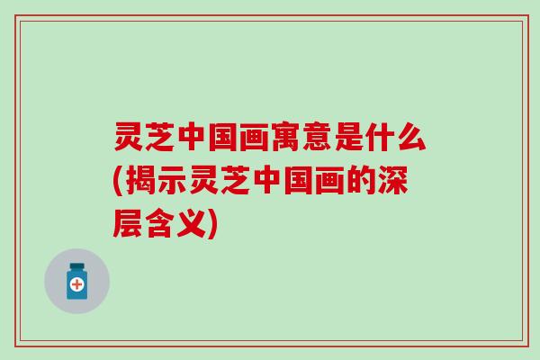 灵芝中国画寓意是什么(揭示灵芝中国画的深层含义)