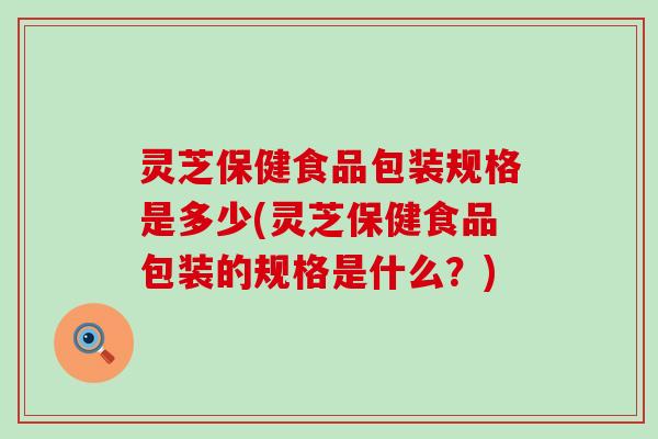 灵芝保健食品包装规格是多少(灵芝保健食品包装的规格是什么？)