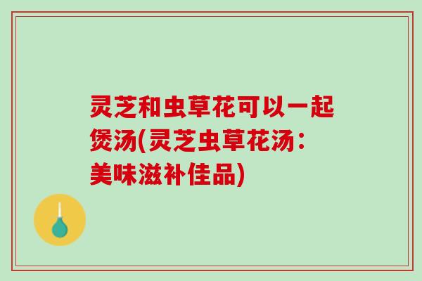 灵芝和虫草花可以一起煲汤(灵芝虫草花汤：美味滋补佳品)