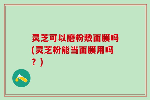 灵芝可以磨粉敷面膜吗(灵芝粉能当面膜用吗？)