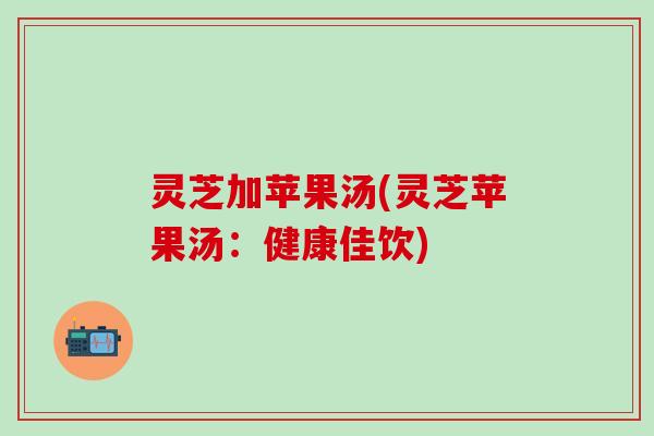 灵芝加苹果汤(灵芝苹果汤：健康佳饮)