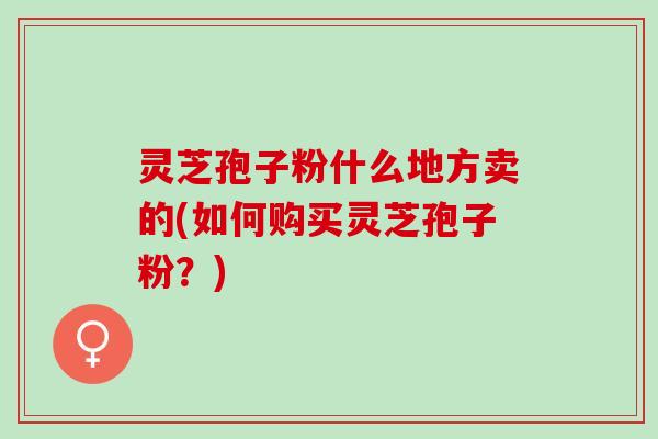 灵芝孢子粉什么地方卖的(如何购买灵芝孢子粉？)