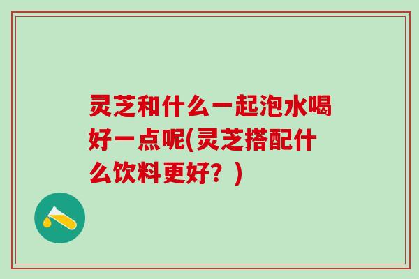 灵芝和什么一起泡水喝好一点呢(灵芝搭配什么饮料更好？)