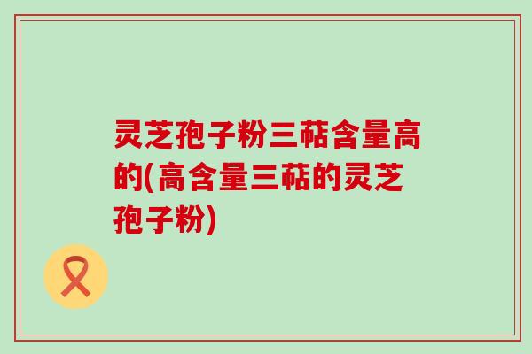 灵芝孢子粉三萜含量高的(高含量三萜的灵芝孢子粉)