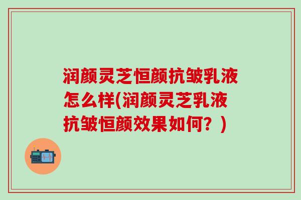 润颜灵芝恒颜抗皱乳液怎么样(润颜灵芝乳液抗皱恒颜效果如何？)