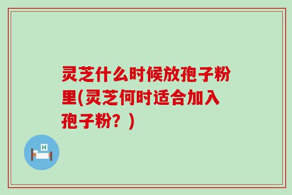 灵芝什么时候放孢子粉里(灵芝何时适合加入孢子粉?) 灵芝什么时候放孢子粉里(灵芝何时适合加入孢子粉?)