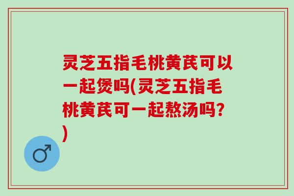 灵芝五指毛桃黄芪可以一起煲吗(灵芝五指毛桃黄芪可一起熬汤吗？)