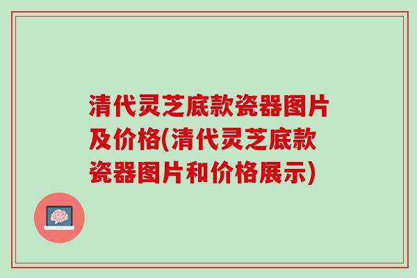 清代灵芝底款瓷器图片及价格(清代灵芝底款瓷器图片和价格展示)