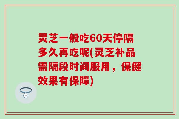 灵芝一般吃60天停隔多久再吃呢(灵芝补品需隔段时间服用，保健效果有保障)