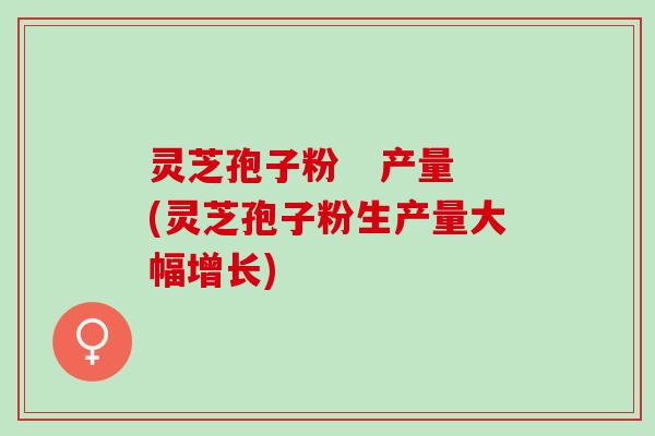 灵芝孢子粉   产量(灵芝孢子粉生产量大幅增长)