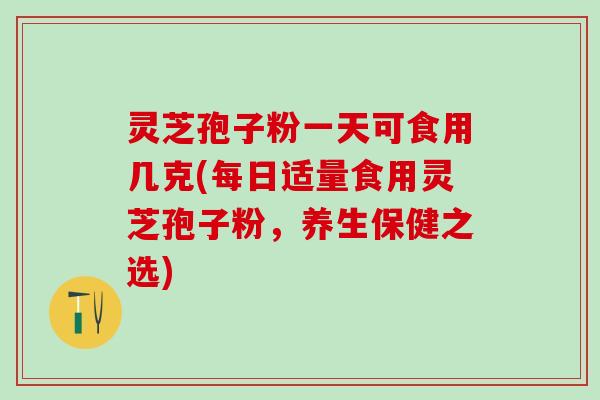 灵芝孢子粉一天可食用几克(每日适量食用灵芝孢子粉，养生保健之选)