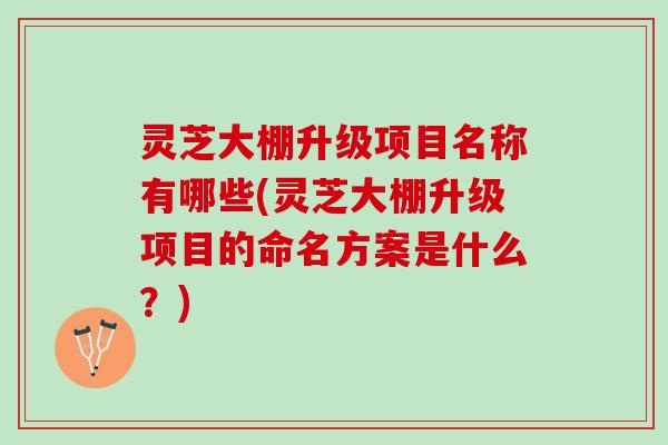 灵芝大棚升级项目名称有哪些(灵芝大棚升级项目的命名方案是什么？)