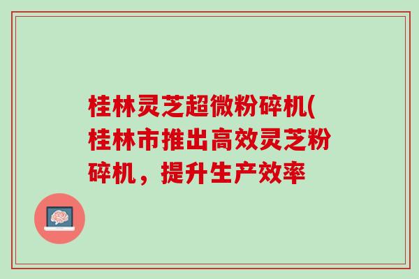 桂林灵芝超微粉碎机(桂林市推出高效灵芝粉碎机，提升生产效率