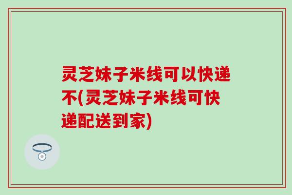 灵芝妹子米线可以快递不(灵芝妹子米线可快递配送到家)