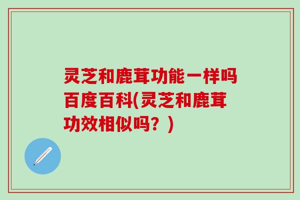 灵芝和鹿茸功能一样吗百度百科(灵芝和鹿茸功效相似吗？)